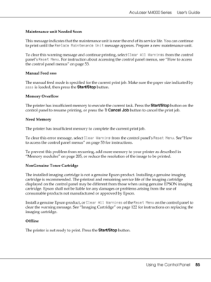 Page 85AcuLaser M4000 Series Users Guide
Using the Control Panel85
Maintenance unit Needed Soon
This message indicates that the maintenance unit is near the end of its service life. You can continue 
to print until the Replace Maintenance Unit message appears. Prepare a new maintenance unit.
To clear this warning message and continue printing, select Clear All Warnings from the control 
panel’s Reset Menu. For instruction about accessing the control panel menus, see “How to access 
the control panel menus” on...