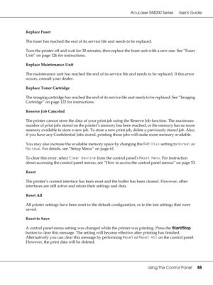 Page 88AcuLaser M4000 Series Users Guide
Using the Control Panel88
Replace Fuser
The fuser has reached the end of its service life and needs to be replaced.
Turn the printer off and wait for 30 minutes, then replace the fuser unit with a new one. See “Fuser 
Unit” on page 126 for instructions.
Replace Maintenance Unit
The maintenance unit has reached the end of its service life and needs to be replaced. If this error 
occurs, consult your dealer.
Replace Toner Cartridge
The imaging cartridge has reached the end...