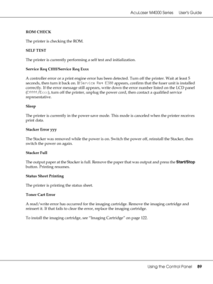 Page 89AcuLaser M4000 Series Users Guide
Using the Control Panel89
ROM CHECK
The printer is checking the ROM.
SELF TEST
The printer is currently performing a self test and initialization.
Service Req Cffff/Service Req Exxx
A controller error or a print engine error has been detected. Turn off the printer. Wait at least 5 
seconds, then turn it back on. If Service Req E300 appears, confirm that the fuser unit is installed 
correctly. If the error message still appears, write down the error number listed on the...