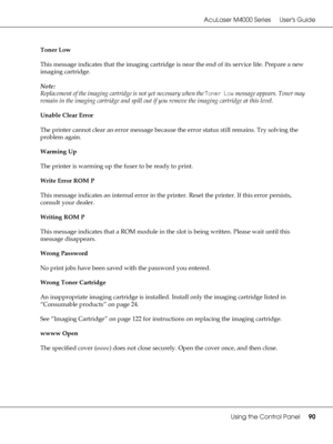 Page 90AcuLaser M4000 Series Users Guide
Using the Control Panel90
Toner Low
This message indicates that the imaging cartridge is near the end of its service life. Prepare a new 
imaging cartridge.
Note:
Replacement of the imaging cartridge is not yet necessary when the Toner Low message appears. Toner may 
remain in the imaging cartridge and spill out if you remove the imaging cartridge at this level.
Unable Clear Error
The printer cannot clear an error message because the error status still remains. Try...