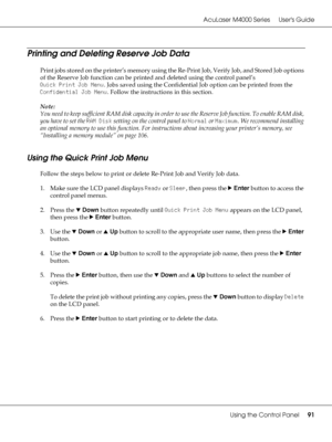 Page 91AcuLaser M4000 Series Users Guide
Using the Control Panel91
Printing and Deleting Reserve Job Data
Print jobs stored on the printer’s memory using the Re-Print Job, Verify Job, and Stored Job options 
of the Reserve Job function can be printed and deleted using the control panel’s 
Quick Print Job Menu. Jobs saved using the Confidential Job option can be printed from the 
Confidential Job Menu. Follow the instructions in this section.
Note:
You need to keep sufficient RAM disk capacity in order to use...