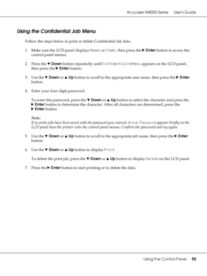 Page 92AcuLaser M4000 Series Users Guide
Using the Control Panel92
Using the Confidential Job Menu
Follow the steps below to print or delete Confidential Job data.
1. Make sure the LCD panel displays Ready or Sleep, then press the rEnter button to access the 
control panel menus.
2. Press the dDown button repeatedly until ConfidentialJobMenu appears on the LCD panel, 
then press the rEnter button.
3. Use the dDown or uUp button to scroll to the appropriate user name, then press the rEnter 
button.
4. Enter your...