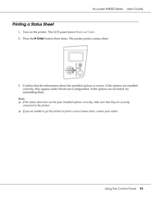 Page 93AcuLaser M4000 Series Users Guide
Using the Control Panel93
Printing a Status Sheet
1. Turn on the printer. The LCD panel shows Ready or Sleep.
2. Press the rEnter button three times. The printer prints a status sheet.
3. Confirm that the information about the installed options is correct. If the options are installed 
correctly, they appear under Hardware Configuration. If the options are not listed, try 
reinstalling them.
Note:
❏If the status sheet does not list your installed options correctly, make...