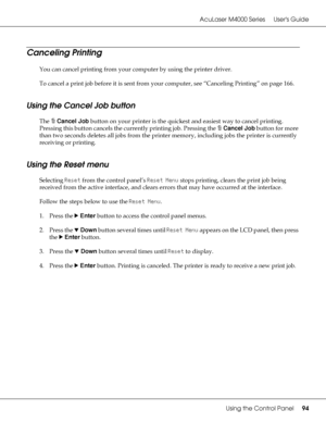 Page 94AcuLaser M4000 Series Users Guide
Using the Control Panel94
Canceling Printing
You can cancel printing from your computer by using the printer driver.
To cancel a print job before it is sent from your computer, see “Canceling Printing” on page 166.
Using the Cancel Job button
The +Cancel Job button on your printer is the quickest and easiest way to cancel printing. 
Pressing this button cancels the currently printing job. Pressing the +Cancel Job button for more 
than two seconds deletes all jobs from...