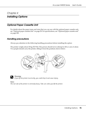 Page 95AcuLaser M4000 Series Users Guide
Installing Options95
Chapter 4 
Installing Options
Optional Paper Cassette Unit
For details about the paper types and sizes that you can use with the optional paper cassette unit, 
see “Optional paper cassette unit” on page 28. For specifications, see “Optional paper cassette unit” 
on page 203.
Handling precautions
Always pay attention to the following handling precautions before installing the option:
The printer weighs about 24 kg (52.9 lb). One person should never...