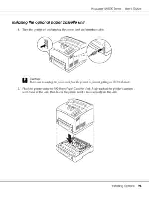 Page 96AcuLaser M4000 Series Users Guide
Installing Options96
Installing the optional paper cassette unit
1. Turn the printer off and unplug the power cord and interface cable.
c
Caution:
Make sure to unplug the power cord from the printer to prevent getting an electrical shock.
2. Place the printer onto the 550-Sheet Paper Cassette Unit. Align each of the printer’s corners 
with those of the unit, then lower the printer until it rests securely on the unit.
 