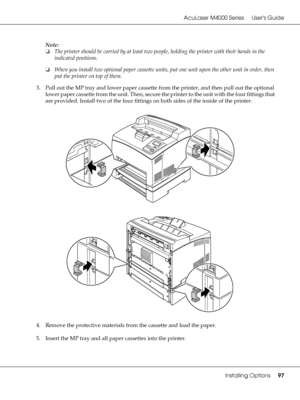 Page 97AcuLaser M4000 Series Users Guide
Installing Options97
Note:
❏The printer should be carried by at least two people, holding the printer with their hands in the 
indicated positions.
❏When you install two optional paper cassette units, put one unit upon the other unit in order, then 
put the printer on top of them.
3. Pull out the MP tray and lower paper cassette from the printer, and then pull out the optional 
lower paper cassette from the unit. Then, secure the printer to the unit with the four...