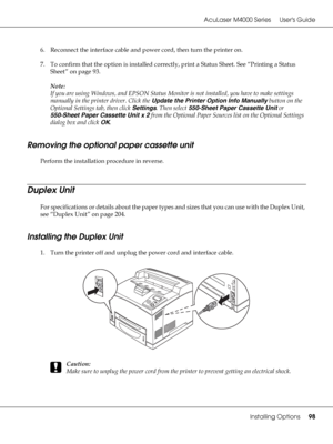 Page 98AcuLaser M4000 Series Users Guide
Installing Options98
6. Reconnect the interface cable and power cord, then turn the printer on.
7. To confirm that the option is installed correctly, print a Status Sheet. See “Printing a Status 
Sheet” on page 93.
Note:
If you are using Windows, and EPSON Status Monitor is not installed, you have to make settings 
manually in the printer driver. Click the Update the Printer Option Info Manually button on the 
Optional Settings tab, then click Settings. Then select...