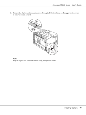 Page 99AcuLaser M4000 Series Users Guide
Installing Options99
2. Remove the duplex unit connector cover. Then, pinch the two hooks on the upper option cover 
to remove it from cover B.
Note:
Keep the duplex unit connector cover in a safe place prevent to lose.
 