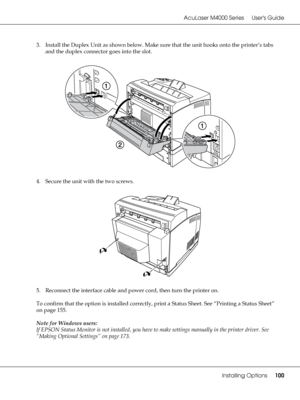 Page 100AcuLaser M4000 Series Users Guide
Installing Options100
3. Install the Duplex Unit as shown below. Make sure that the unit hooks onto the printer’s tabs 
and the duplex connector goes into the slot.
4. Secure the unit with the two screws.
5. Reconnect the interface cable and power cord, then turn the printer on.
To confirm that the option is installed correctly, print a Status Sheet. See “Printing a Status Sheet” 
on page 155.
Note for Windows users:
If EPSON Status Monitor is not installed, you have to...