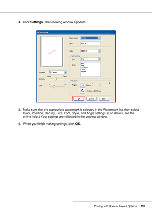 Page 102Printing with Special Layout Options102
4. Click Settings. The following window appears: 
5. Make sure that the appropriate watermark is selected in the Watermark list, then select 
Color, Position, Density, Size, Font, Style, and Angle settings. (For details, see the 
online help.) Your settings are reflected in the preview window.
6. When you finish making settings, click OK.
 