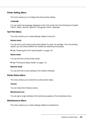 Page 108Using the Control Panel108
Printer Setting Menu
This menu allows you to configure the basic printer setting.
Language
You can select the language displayed on the LCD screen from the following list: English, 
French, Italian, German, Spanish, Portuguese, Dutch, Japanese.
Test Print Menu
This menu allows you to make settings related to test print.
Nozzle check
You can print a print head nozzle check pattern for each ink cartridge. From the printing 
results, you can check whether the nozzles are...