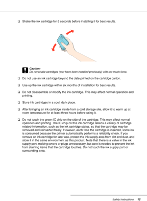 Page 12Safety Instructions12
❏Shake the ink cartridge for 5 seconds before installing it for best results.
c
Caution:
Do not shake cartridges (that have been installed previously) with too much force.
❏Do not use an ink cartridge beyond the date printed on the cartridge carton.
❏Use up the ink cartridge within six months of installation for best results.
❏Do not disassemble or modify the ink cartridge. This may affect normal operation and 
printing.
❏Store ink cartridges in a cool, dark place.
❏After bringing...