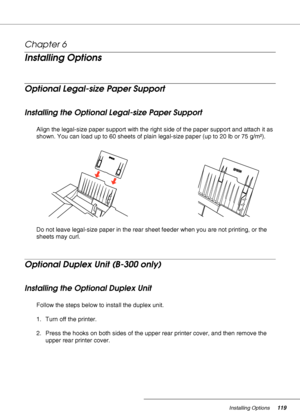 Page 119Installing Options119
Chapter 6 
Installing Options
Optional Legal-size Paper Support
Installing the Optional Legal-size Paper Support
Align the legal-size paper support with the right side of the paper support and attach it as 
shown. You can load up to 60 sheets of plain legal-size paper (up to 20 lb or 75 g/m²). 
Do not leave legal-size paper in the rear sheet feeder when you are not printing, or the 
sheets may curl. 
Optional Duplex Unit (B-300 only)
Installing the Optional Duplex Unit
Follow the...