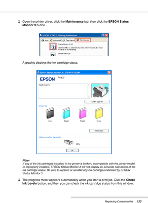 Page 123Replacing Consumables123
❏Open the printer driver, click the Maintenance tab, then click the EPSON Status 
Monitor 3 button.
A graphic displays the ink cartridge status.
Note:
If any of the ink cartridges installed in the printer is broken, incompatible with the printer model, 
or improperly installed, EPSON Status Monitor 3 will not display an accurate calculation of the 
ink cartridge status. Be sure to replace or reinstall any ink cartridges indicated by EPSON 
Status Monitor 3.
❏The progress meter...