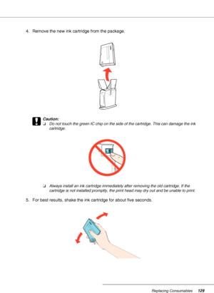 Page 129Replacing Consumables129
4. Remove the new ink cartridge from the package.
c
Caution:
❏Do not touch the green IC chip on the side of the cartridge. This can damage the ink 
cartridge.
❏Always install an ink cartridge immediately after removing the old cartridge. If the 
cartridge is not installed promptly, the print head may dry out and be unable to print.
5. For best results, shake the ink cartridge for about five seconds.
 