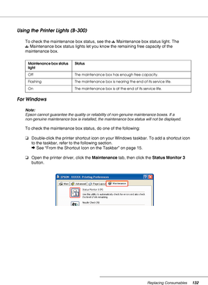 Page 132Replacing Consumables132
Using the Printer Lights (B-300)
To check the maintenance box status, see the  Maintenance box status light. The 
Maintenance box status lights let you know the remaining free capacity of the 
maintenance box.
For Windows
Note:
Epson cannot guarantee the quality or reliability of non-genuine maintenance boxes. If a 
non-genuine maintenance box is installed, the maintenance box status will not be displayed.
To check the maintenance box status, do one of the following:...