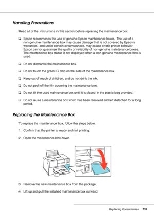 Page 135Replacing Consumables135
Handling Precautions
Read all of the instructions in this section before replacing the maintenance box.
❏Epson recommends the use of genuine Epson maintenance boxes. The use of a 
non-genuine maintenance box may cause damage that is not covered by Epson’s 
warranties, and under certain circumstances, may cause erratic printer behavior. 
Epson cannot guarantee the quality or reliability of non-genuine maintenance boxes. 
The maintenance box status is not displayed when a...