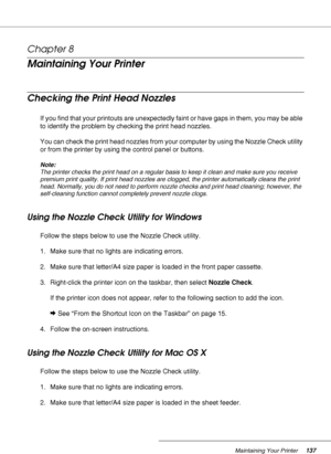 Page 137Maintaining Your Printer137
Chapter 8 
Maintaining Your Printer
Checking the Print Head Nozzles
If you find that your printouts are unexpectedly faint or have gaps in them, you may be able 
to identify the problem by checking the print head nozzles.
You can check the print head nozzles from your computer by using the Nozzle Check utility 
or from the printer by using the control panel or buttons.
Note:
The printer checks the print head on a regular basis to keep it clean and make sure you receive...