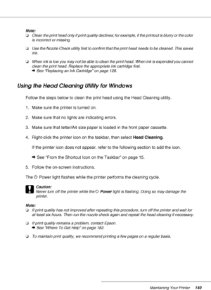 Page 140Maintaining Your Printer140
Note:
❏Clean the print head only if print quality declines; for example, if the printout is blurry or the color 
is incorrect or missing.
❏Use the Nozzle Check utility first to confirm that the print head needs to be cleaned. This saves 
ink.
❏When ink is low you may not be able to clean the print head. When ink is expended you cannot 
clean the print head. Replace the appropriate ink cartridge first.
&See “Replacing an Ink Cartridge” on page 128.
Using the Head Cleaning...