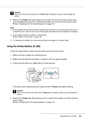 Page 142Maintaining Your Printer142
c
Caution:
Never turn off the printer while the PPower light is flashing. Doing so may damage the 
printer.
6. When the PPower light stops flashing, the printer returns to the nozzle check menu. 
Press the OK button to print a nozzle check pattern to confirm that the head is clean.
&See “Checking the Print Head Nozzles” on page 137.
Note:
❏If print quality has not improved after repeating this procedure, turn off the printer and wait for 
at least six hours. Then run the...