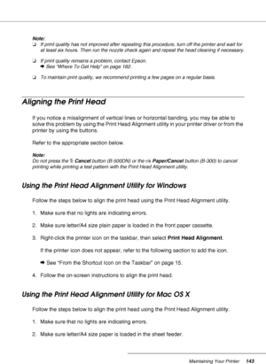 Page 143Maintaining Your Printer143
Note:
❏If print quality has not improved after repeating this procedure, turn off the printer and wait for 
at least six hours. Then run the nozzle check again and repeat the head cleaning if necessary.
❏If print quality remains a problem, contact Epson.
&See “Where To Get Help” on page 182.
❏To maintain print quality, we recommend printing a few pages on a regular basis.
Aligning the Print Head
If you notice a misalignment of vertical lines or horizontal banding, you may be...