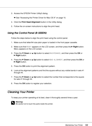 Page 144Maintaining Your Printer144
3. Access the EPSON Printer Utility3 dialog.
&See “Accessing the Printer Driver for Mac OS X” on page 15.
4. Click the Print Head Alignment button in the Utility dialog.
5. Follow the on-screen instructions to align the print head.
Using the Control Panel (B-500DN)
Follow the steps below to align the print head using the control panel.
1. Make sure that letter/A4 size plain paper is loaded in the front paper cassette.
2. Make sure that READY appears on the LCD screen, and then...