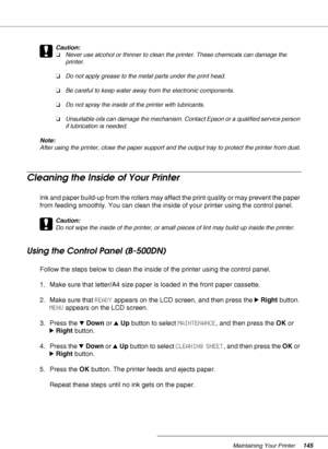 Page 145Maintaining Your Printer145
c
Caution:
❏Never use alcohol or thinner to clean the printer. These chemicals can damage the 
printer.
❏Do not apply grease to the metal parts under the print head.
❏Be careful to keep water away from the electronic components.
❏Do not spray the inside of the printer with lubricants.
❏Unsuitable oils can damage the mechanism. Contact Epson or a qualified service person 
if lubrication is needed.
Note:
After using the printer, close the paper support and the output tray to...