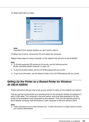 Page 153Using the Printer on a Network153
12. Select each item to install.
Note:
EpsonNet Print is already installed; you don’t need to select it.
13. When you’re done, remove the CD and restart the computer.
Repeat these steps for every computer on the network that will print to the B-500DN.
Note:
❏To find the supported OS versions for the printer, see the following section.
&See “Operating System Versions” on page 197.
❏To find the bundled utilities, see the CD-ROM shipped with your printer.
❏To get more...