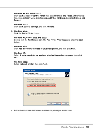 Page 156Using the Printer on a Network156
Windows XP and Server 2003:
Click Start and select Control Panel, then select Printers and Faxes. (If the Control 
Panel is in Category View, click Printers and Other Hardware, then click Printers and 
Faxes.) 
Windows 2000:
Click Start, point to Settings, and click Printers.
2.Windows Vista:
Click the Add a Printer button.
Windows XP, Server 2003, and 2000:
Double-click the Add Printer icon. The Add Printer Wizard appears. Click the Next 
button.
3.Windows Vista:
Click...