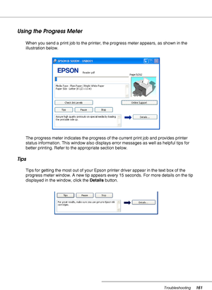 Page 161Troubleshooting161
Using the Progress Meter
When you send a print job to the printer, the progress meter appears, as shown in the 
illustration below.
The progress meter indicates the progress of the current print job and provides printer 
status information. This window also displays error messages as well as helpful tips for 
better printing. Refer to the appropriate section below.
Tips
Tips for getting the most out of your Epson printer driver appear in the text box of the 
progress meter window. A...