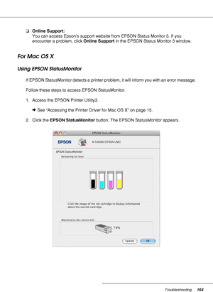 Page 164Troubleshooting164
❏Online Support:
You can access Epson’s support website from EPSON Status Monitor 3. If you 
encounter a problem, click Online Support in the EPSON Status Monitor 3 window.
For Mac OS X
Using EPSON StatusMonitor
If EPSON StatusMonitor detects a printer problem, it will inform you with an error message.
Follow these steps to access EPSON StatusMonitor.
1. Access the EPSON Printer Utility3.
&See “Accessing the Printer Driver for Mac OS X” on page 15.
2. Click the EPSON StatusMonitor...