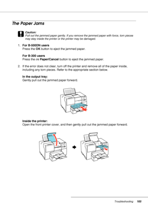 Page 165Troubleshooting165
The Paper Jams
c
Caution:
Pull out the jammed paper gently. If you remove the jammed paper with force, torn pieces 
may stay inside the printer or the printer may be damaged.
1.For B-500DN users
Press the OK button to eject the jammed paper.
For B-300 users
Press the )Paper/Cancel button to eject the jammed paper.
2. If the error does not clear, turn off the printer and remove all of the paper inside, 
including any torn pieces. Refer to the appropriate section below.
In the output...