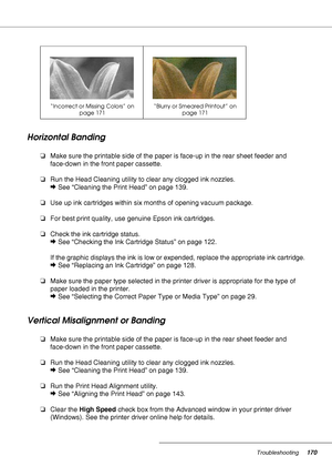 Page 170Troubleshooting170
Horizontal Banding
❏Make sure the printable side of the paper is face-up in the rear sheet feeder and 
face-down in the front paper cassette.
❏Run the Head Cleaning utility to clear any clogged ink nozzles.
&See “Cleaning the Print Head” on page 139.
❏Use up ink cartridges within six months of opening vacuum package.
❏For best print quality, use genuine Epson ink cartridges.
❏Check the ink cartridge status.
&See “Checking the Ink Cartridge Status” on page 122.
If the graphic displays...