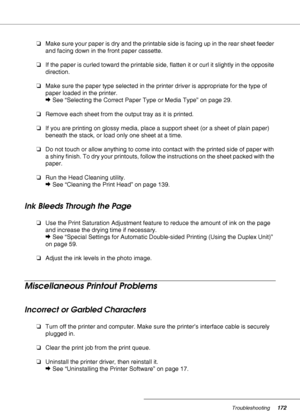 Page 172Troubleshooting172
❏Make sure your paper is dry and the printable side is facing up in the rear sheet feeder 
and facing down in the front paper cassette.
❏If the paper is curled toward the printable side, flatten it or curl it slightly in the opposite 
direction.
❏Make sure the paper type selected in the printer driver is appropriate for the type of 
paper loaded in the printer.
&See “Selecting the Correct Paper Type or Media Type” on page 29.
❏Remove each sheet from the output tray as it is printed....