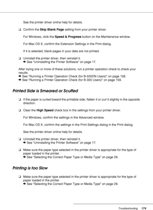 Page 174Troubleshooting174
See the printer driver online help for details.
❏Confirm the Skip Blank Page setting from your printer driver.
For Windows, click the Speed & Progress button on the Maintenance window.
For Mac OS X, confirm the Extension Settings in the Print dialog.
If it is selected, blank pages in your data are not printed.
❏Uninstall the printer driver, then reinstall it.
&See “Uninstalling the Printer Software” on page 17.
After trying one or more of these solutions, run a printer operation check...