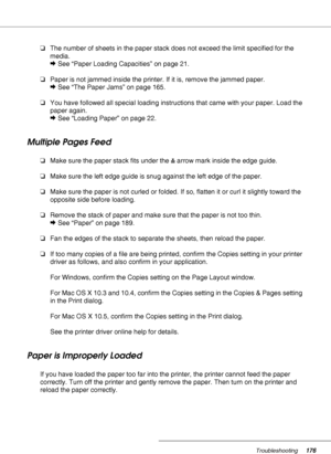 Page 176Troubleshooting176
❏The number of sheets in the paper stack does not exceed the limit specified for the 
media.
&See “Paper Loading Capacities” on page 21.
❏Paper is not jammed inside the printer. If it is, remove the jammed paper.
&See “The Paper Jams” on page 165.
❏You have followed all special loading instructions that came with your paper. Load the 
paper again.
&See “Loading Paper” on page 22.
Multiple Pages Feed
❏Make sure the paper stack fits under the carrow mark inside the edge guide.
❏Make sure...