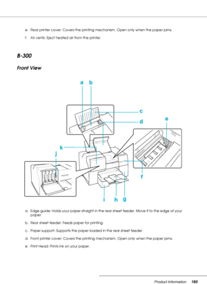 Page 185Product Information185
B-300
Front View
e. Rear printer cover: Covers the printing mechanism. Open only when the paper jams.
f. Air vents: Eject heated air from the printer.
a. Edge guide: Holds your paper straight in the rear sheet feeder. Move it to the edge of your 
paper.
b. Rear sheet feeder: Feeds paper for printing.
c. Paper support: Supports the paper loaded in the rear sheet feeder.
d. Front printer cover: Covers the printing mechanism. Open only when the paper jams.
e. Print Head: Prints ink on...