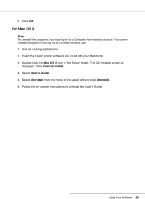 Page 20Using Your Software20
6. Click OK.
For Mac OS X
Note:
To uninstall the programs, you must log on to a Computer Administrator account. You cannot 
uninstall programs if you log on as a Limited account user.
1. Quit all running applications.
2. Insert the Epson printer software CD-ROM into your Macintosh.
3. Double-click the Mac OS X icon in the Epson folder. The CD Installer screen is 
displayed. Click Custom Install.
4. Select User’s Guide.
5. Select Uninstall from the menu in the upper left and click...