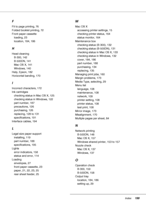 Page 199Index199
F
Fit to page printing, 76
Folded booklet printing, 72
Front paper cassette
loading, 23
location, 184, 186
H
Head cleaning
B-300, 142
B-500DN, 141
Mac OS X, 141
Windows, 140
Help, Epson, 182
Horizontal banding, 170
I
Incorrect characters, 172
Ink cartridges
checking status in Mac OS X, 125
checking status in Windows, 122
part number, 187
precautions, 126
purchasing, 126
replacing, 128 to 131
specifications, 191
Interface cables, 194
L
Legal size paper support
installing, 119
part number, 188...
