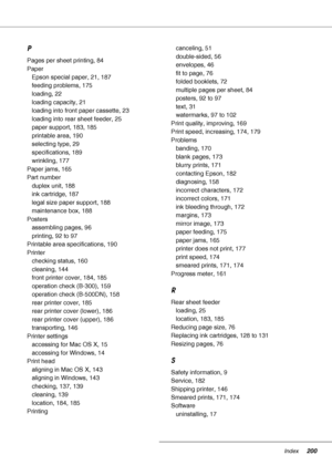 Page 200Index200
P
Pages per sheet printing, 84
Paper
Epson special paper, 21, 187
feeding problems, 175
loading, 22
loading capacity, 21
loading into front paper cassette, 23
loading into rear sheet feeder, 25
paper support, 183, 185
printable area, 190
selecting type, 29
specifications, 189
wrinkling, 177
Paper jams, 165
Part number
duplex unit, 188
ink cartridge, 187
legal size paper support, 188
maintenance box, 188
Posters
assembling pages, 96
printing, 92 to 97
Printable area specifications, 190
Printer...