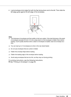 Page 28Paper Handling28
4. Load envelopes short edge first with the flap facing down and to the left. Then slide the 
left edge guide against the left edge of the envelopes.
Note:
❏The thickness of envelopes and their ability to fold vary widely. If the total thickness of the stack 
of envelopes exceeds 0.6 inch (15 mm), press down on the envelopes to flatten them before 
loading. If print quality declines when a stack of envelopes is loaded, load one envelope at a 
time.
❏You can load up to 15 envelopes at a...