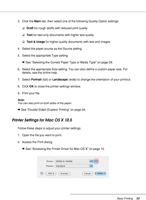 Page 33Basic Printing33
3. Click the Main tab, then select one of the following Quality Option settings:
❏Draft for rough drafts with reduced print quality
❏Text for text-only documents with higher text quality
❏Text & Image for higher quality documents with text and images
4. Select the paper source as the Source setting.
5. Select the appropriate Type setting.
&See “Selecting the Correct Paper Type or Media Type” on page 29.
6. Select the appropriate Size setting. You can also define a custom paper size. For...