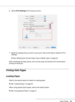 Page 43Basic Printing43
6. Select Print Settings from the pop-up menu.
7. Make the settings that you want to use to print. See online help for details of Print 
Settings.
&See “Selecting the Correct Paper Type or Media Type” on page 29.
After completing the steps above, print one test copy and examine the results before 
printing an entire job.
Printing Web Pages
Loading Paper
Refer to the section below for details on loading paper.
&See “Loading Paper” on page 22.
When using special Epson paper, refer to the...