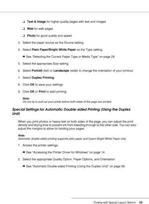 Page 59Printing with Special Layout Options59
❏Text & Image for higher quality pages with text and images
❏Web for web pages
❏Photo for good quality and speed
3. Select the paper source as the Source setting.
4. Select Plain Paper/Bright White Paper as the Type setting.
&See “Selecting the Correct Paper Type or Media Type” on page 29.
5. Select the appropriate Size setting.
6. Select Portrait (tall) or Landscape (wide) to change the orientation of your printout.
7. Select Duplex Printing. 
8. Click OK to save...