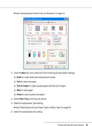 Page 62Printing with Special Layout Options62
&See “Accessing the Printer Driver for Windows” on page 14.
2. Click the Main tab, then select one of the following Quality Option settings:
❏Draft for rough drafts with reduced print quality
❏Text for text-only pages
❏Text & Image for higher quality pages with text and images
❏Web for web pages
❏Photo for good quality and speed
3. Select Rear Tray as the Source setting.
4. Select the appropriate Type setting.
&See “Selecting the Correct Paper Type or Media Type” on...