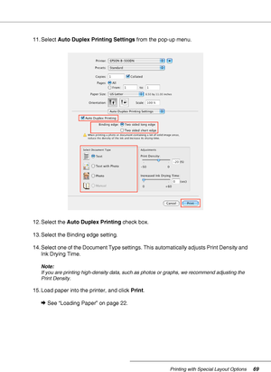 Page 69Printing with Special Layout Options69
11. Select Auto Duplex Printing Settings from the pop-up menu.
12. Select the Auto Duplex Printing check box.
13. Select the Binding edge setting.
14. Select one of the Document Type settings. This automatically adjusts Print Density and 
Ink Drying Time.
Note:
If you are printing high-density data, such as photos or graphs, we recommend adjusting the 
Print Density.
15. Load paper into the printer, and click Print.
&See “Loading Paper” on page 22.
 