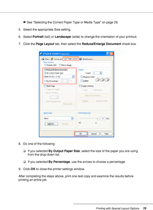 Page 78Printing with Special Layout Options78
&See “Selecting the Correct Paper Type or Media Type” on page 29.
5. Select the appropriate Size setting.
6. Select Portrait (tall) or Landscape (wide) to change the orientation of your printout.
7. Click the Page Layout tab, then select the Reduce/Enlarge Document check box.
8. Do one of the following:
❏If you selected By Output Paper Size, select the size of the paper you are using 
from the drop-down list.
❏If you selected By Percentage, use the arrows to choose...