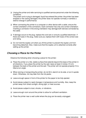 Page 10Safety Instructions10
❏Unplug the printer and refer servicing to qualified service personnel under the following 
conditions: 
The power cord or plug is damaged; liquid has entered the printer; the printer has been 
dropped or the casing damaged; the printer does not operate normally or exhibits a 
distinct change in performance.
❏When connecting the printer to a computer or other device with a cable, ensure the 
correct orientation of the connectors. Each connector has only one correct orientation....