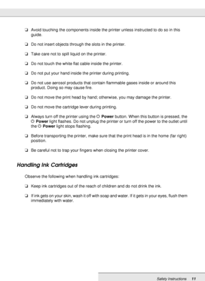 Page 11Safety Instructions11
❏Avoid touching the components inside the printer unless instructed to do so in this 
guide.
❏Do not insert objects through the slots in the printer.
❏Take care not to spill liquid on the printer.
❏Do not touch the white flat cable inside the printer.
❏Do not put your hand inside the printer during printing.
❏Do not use aerosol products that contain flammable gases inside or around this 
product. Doing so may cause fire.
❏Do not move the print head by hand; otherwise, you may damage...